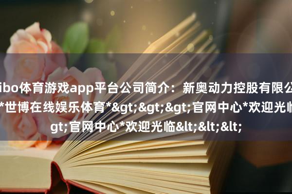 shibo体育游戏app平台公司简介：新奥动力控股有限公司(2688.HK)-*世博在线娱乐体育*>>>官网中心*欢迎光临<<<