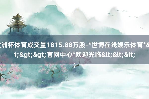 欧洲杯体育成交量1815.88万股-*世博在线娱乐体育*>>>官网中心*欢迎光临<<<