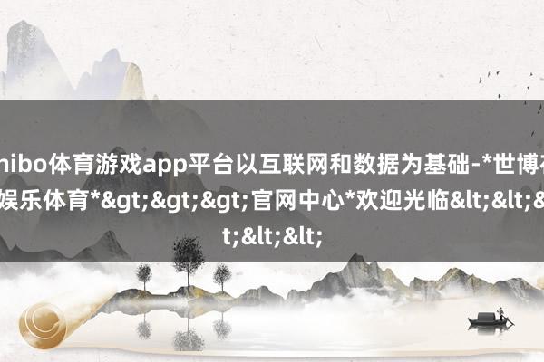 shibo体育游戏app平台以互联网和数据为基础-*世博在线娱乐体育*>>>官网中心*欢迎光临<<<