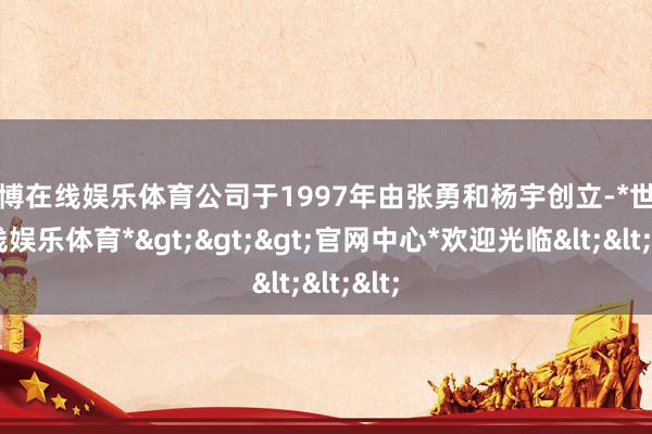 世博在线娱乐体育公司于1997年由张勇和杨宇创立-*世博在线娱乐体育*>>>官网中心*欢迎光临<<<