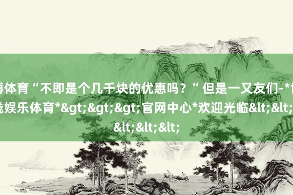 世博体育“不即是个几千块的优惠吗？”但是一又友们-*世博在线娱乐体育*>>>官网中心*欢迎光临<<<