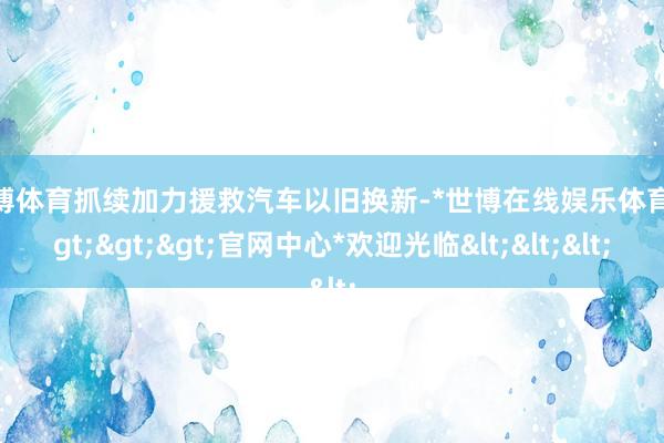 世博体育抓续加力援救汽车以旧换新-*世博在线娱乐体育*>>>官网中心*欢迎光临<<<