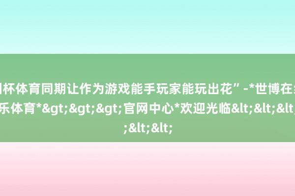 欧洲杯体育同期让作为游戏能手玩家能玩出花”-*世博在线娱乐体育*>>>官网中心*欢迎光临<<<