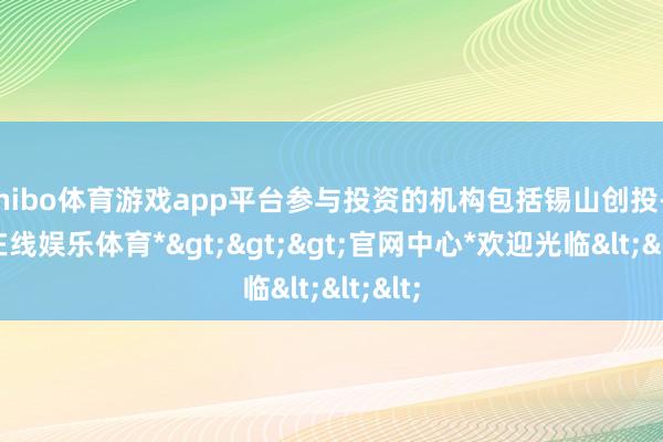 shibo体育游戏app平台参与投资的机构包括锡山创投-*世博在线娱乐体育*>>>官网中心*欢迎光临<<<