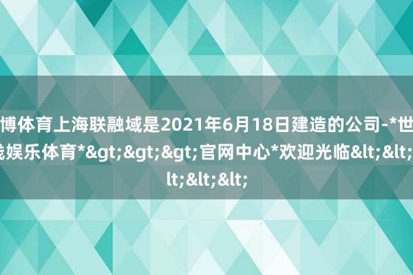 世博体育上海联融域是2021年6月18日建造的公司-*世博在线娱乐体育*>>>官网中心*欢迎光临<<<