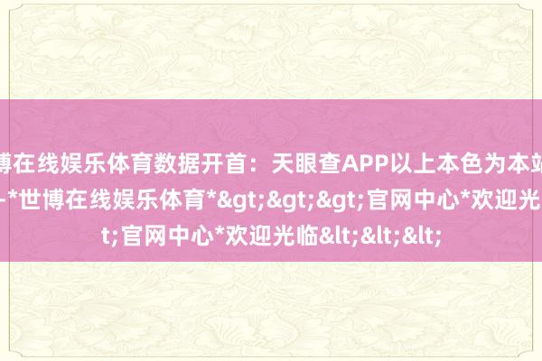 世博在线娱乐体育数据开首：天眼查APP以上本色为本站据公开信息整理-*世博在线娱乐体育*>>>官网中心*欢迎光临<<<