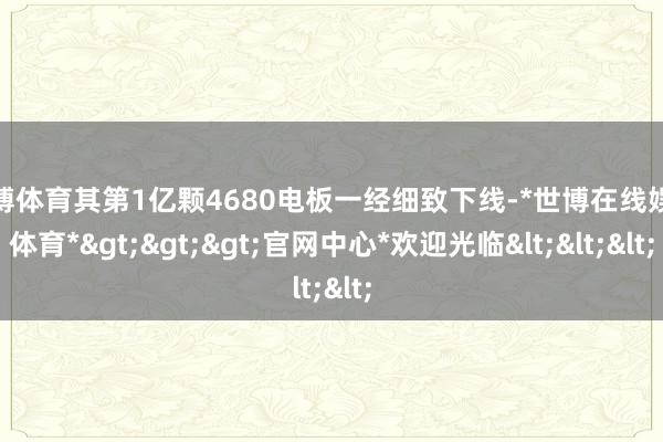 世博体育其第1亿颗4680电板一经细致下线-*世博在线娱乐体育*>>>官网中心*欢迎光临<<<