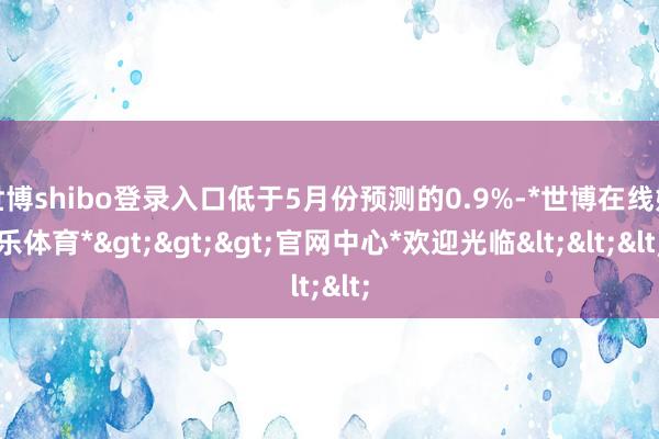 世博shibo登录入口低于5月份预测的0.9%-*世博在线娱乐体育*>>>官网中心*欢迎光临<<<