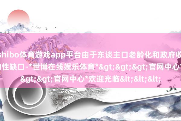 shibo体育游戏app平台由于东谈主口老龄化和政府收入与支拨之间的结构性缺口-*世博在线娱乐体育*>>>官网中心*欢迎光临<<<