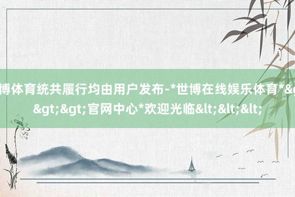 世博体育统共履行均由用户发布-*世博在线娱乐体育*>>>官网中心*欢迎光临<<<