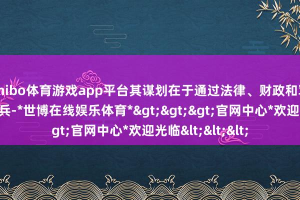 shibo体育游戏app平台其谋划在于通过法律、财政和军事等多维度的阅兵-*世博在线娱乐体育*>>>官网中心*欢迎光临<<<