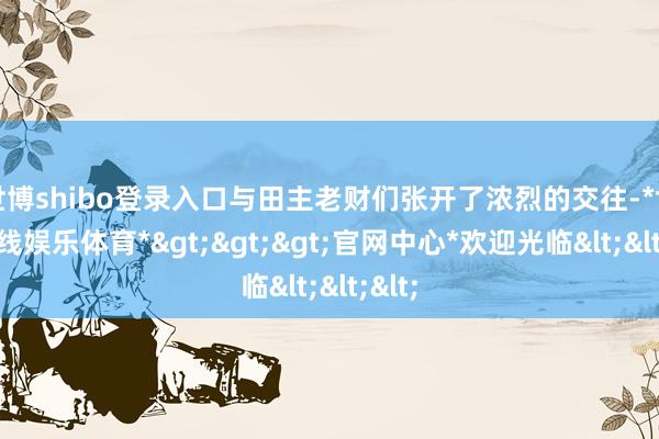 世博shibo登录入口与田主老财们张开了浓烈的交往-*世博在线娱乐体育*>>>官网中心*欢迎光临<<<