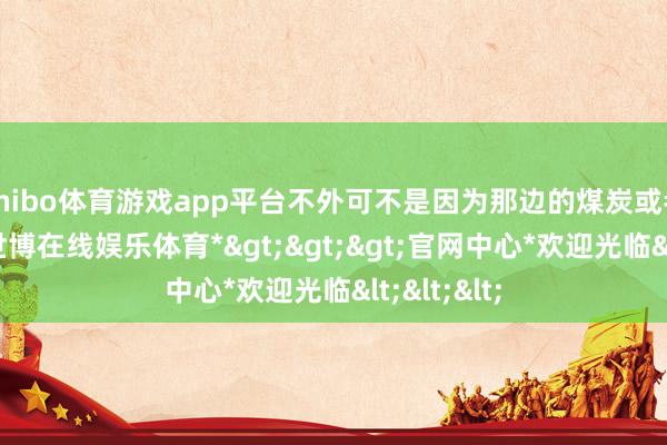 shibo体育游戏app平台不外可不是因为那边的煤炭或者面食哦-*世博在线娱乐体育*>>>官网中心*欢迎光临<<<