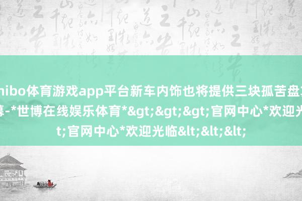 shibo体育游戏app平台新车内饰也将提供三块孤苦盘算推算的液晶屏幕-*世博在线娱乐体育*>>>官网中心*欢迎光临<<<