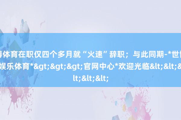 世博体育在职仅四个多月就“火速”辞职；与此同期-*世博在线娱乐体育*>>>官网中心*欢迎光临<<<