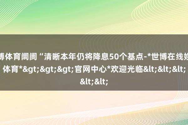 世博体育阛阓“清晰本年仍将降息50个基点-*世博在线娱乐体育*>>>官网中心*欢迎光临<<<