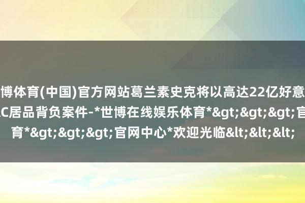 世博体育(中国)官方网站葛兰素史克将以高达22亿好意思元的价钱措置ZANTAC居品背负案件-*世博在线娱乐体育*>>>官网中心*欢迎光临<<<