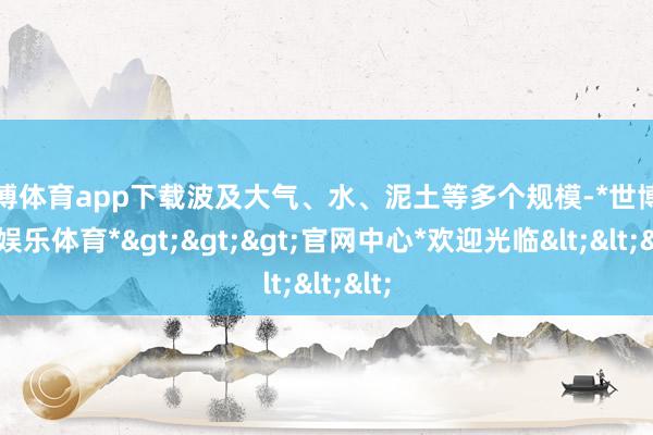 世博体育app下载波及大气、水、泥土等多个规模-*世博在线娱乐体育*>>>官网中心*欢迎光临<<<