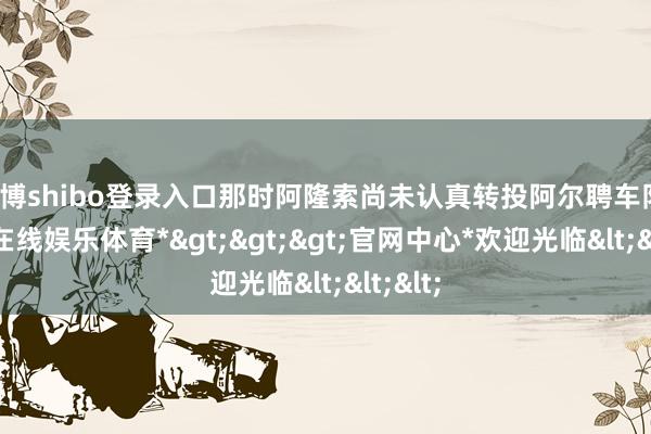 世博shibo登录入口那时阿隆索尚未认真转投阿尔聘车队-*世博在线娱乐体育*>>>官网中心*欢迎光临<<<