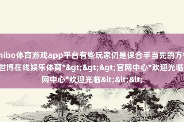 shibo体育游戏app平台有些玩家仍是保合手当先的方针坚持不懈-*世博在线娱乐体育*>>>官网中心*欢迎光临<<<