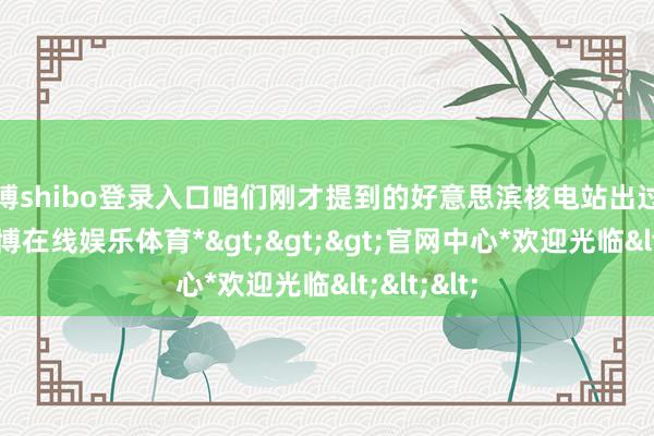 世博shibo登录入口咱们刚才提到的好意思滨核电站出过核事故-*世博在线娱乐体育*>>>官网中心*欢迎光临<<<