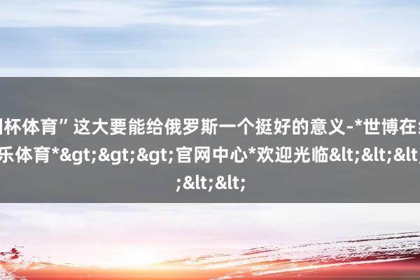 欧洲杯体育”这大要能给俄罗斯一个挺好的意义-*世博在线娱乐体育*>>>官网中心*欢迎光临<<<