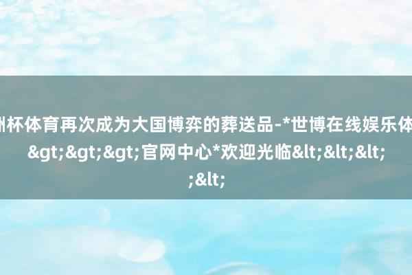 欧洲杯体育再次成为大国博弈的葬送品-*世博在线娱乐体育*>>>官网中心*欢迎光临<<<