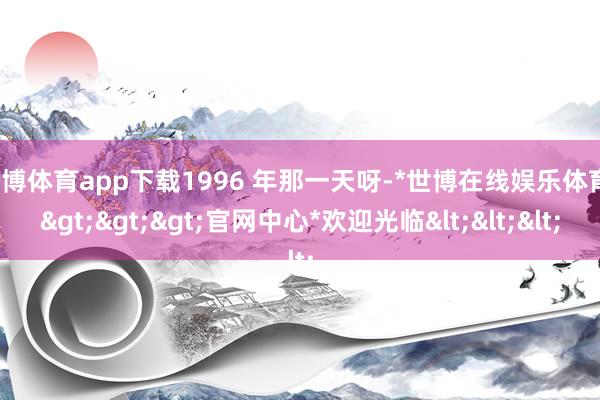 世博体育app下载1996 年那一天呀-*世博在线娱乐体育*>>>官网中心*欢迎光临<<<