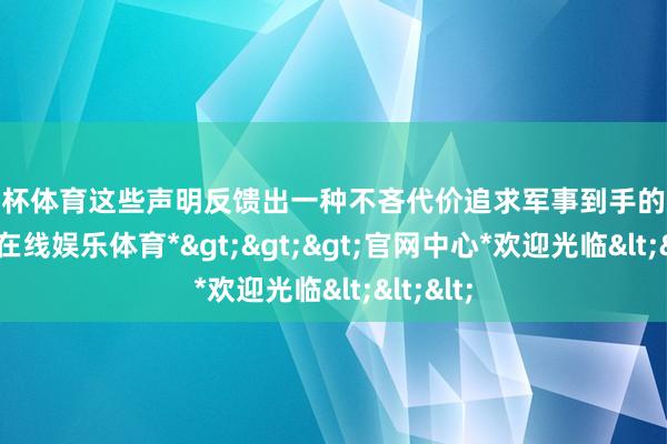 欧洲杯体育这些声明反馈出一种不吝代价追求军事到手的决心-*世博在线娱乐体育*>>>官网中心*欢迎光临<<<