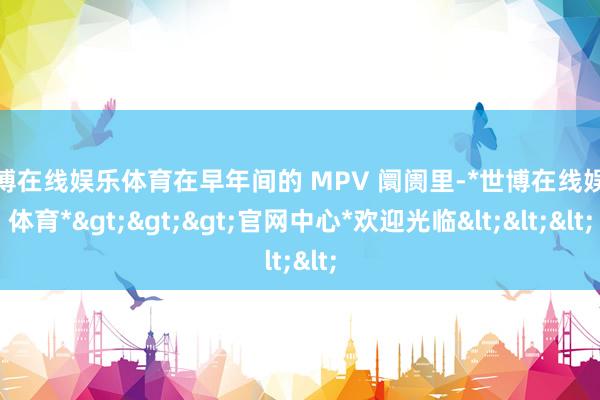 世博在线娱乐体育在早年间的 MPV 阛阓里-*世博在线娱乐体育*>>>官网中心*欢迎光临<<<