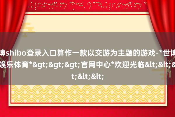 世博shibo登录入口算作一款以交游为主题的游戏-*世博在线娱乐体育*>>>官网中心*欢迎光临<<<