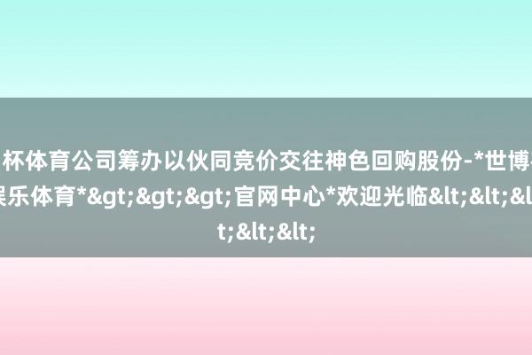 欧洲杯体育公司筹办以伙同竞价交往神色回购股份-*世博在线娱乐体育*>>>官网中心*欢迎光临<<<