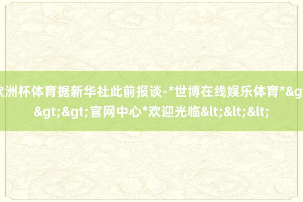 欧洲杯体育　　据新华社此前报谈-*世博在线娱乐体育*>>>官网中心*欢迎光临<<<