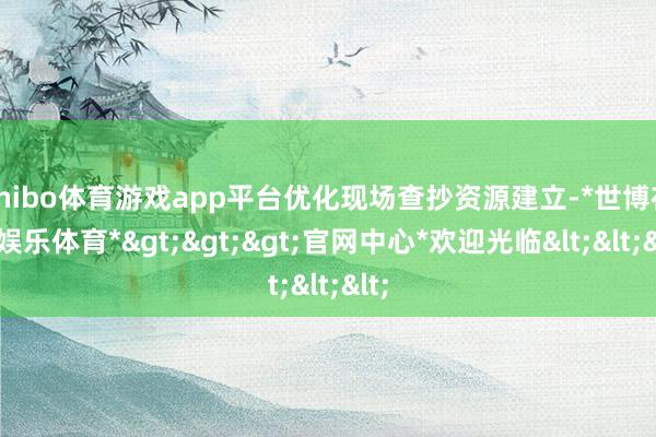 shibo体育游戏app平台优化现场查抄资源建立-*世博在线娱乐体育*>>>官网中心*欢迎光临<<<