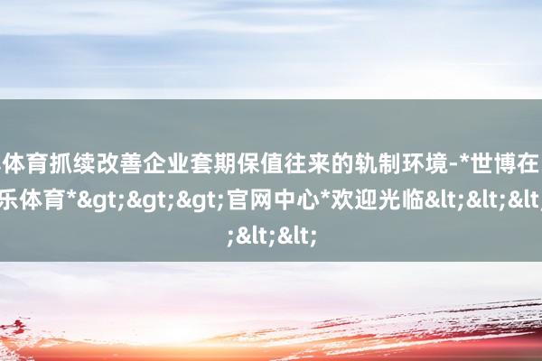 世博体育抓续改善企业套期保值往来的轨制环境-*世博在线娱乐体育*>>>官网中心*欢迎光临<<<