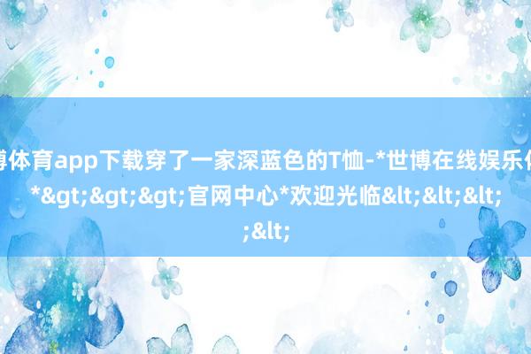 世博体育app下载穿了一家深蓝色的T恤-*世博在线娱乐体育*>>>官网中心*欢迎光临<<<