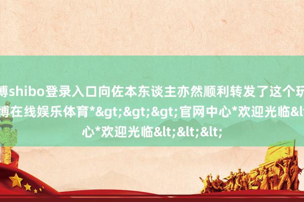 世博shibo登录入口向佐本东谈主亦然顺利转发了这个玩梗模版-*世博在线娱乐体育*>>>官网中心*欢迎光临<<<