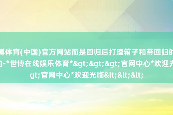 世博体育(中国)官方网站而是回归后打理箱子和带回归的多样东西是最累的-*世博在线娱乐体育*>>>官网中心*欢迎光临<<<