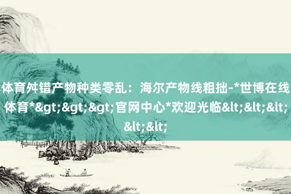 世博体育舛错产物种类零乱：海尔产物线粗拙-*世博在线娱乐体育*>>>官网中心*欢迎光临<<<