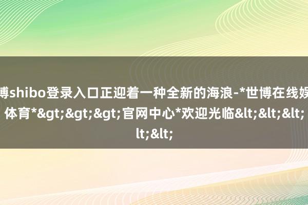 世博shibo登录入口正迎着一种全新的海浪-*世博在线娱乐体育*>>>官网中心*欢迎光临<<<