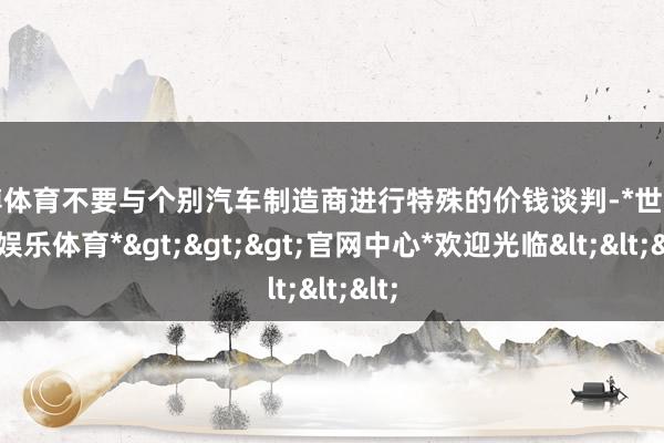 世博体育不要与个别汽车制造商进行特殊的价钱谈判-*世博在线娱乐体育*>>>官网中心*欢迎光临<<<