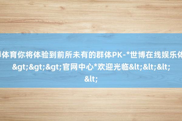 世博体育你将体验到前所未有的群体PK-*世博在线娱乐体育*>>>官网中心*欢迎光临<<<