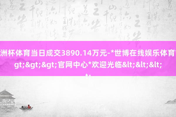 欧洲杯体育当日成交3890.14万元-*世博在线娱乐体育*>>>官网中心*欢迎光临<<<