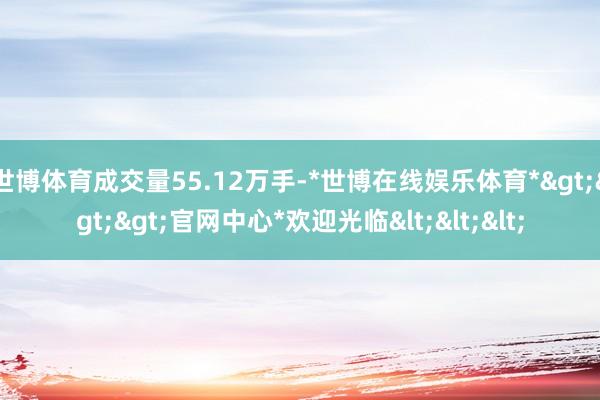 世博体育成交量55.12万手-*世博在线娱乐体育*>>>官网中心*欢迎光临<<<