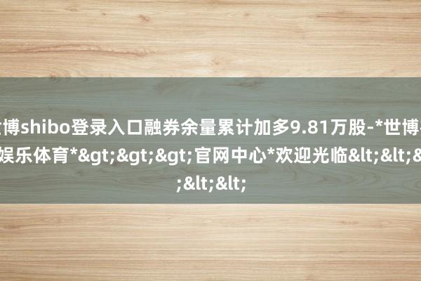 世博shibo登录入口融券余量累计加多9.81万股-*世博在线娱乐体育*>>>官网中心*欢迎光临<<<