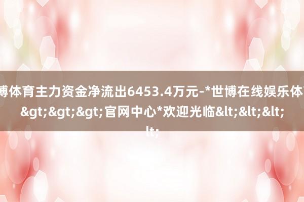 世博体育主力资金净流出6453.4万元-*世博在线娱乐体育*>>>官网中心*欢迎光临<<<