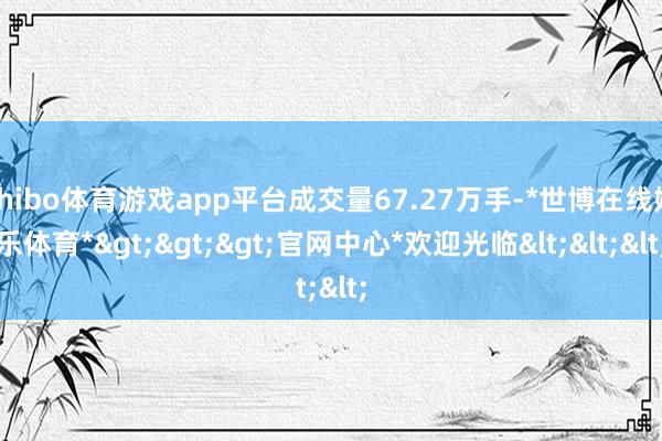 shibo体育游戏app平台成交量67.27万手-*世博在线娱乐体育*>>>官网中心*欢迎光临<<<