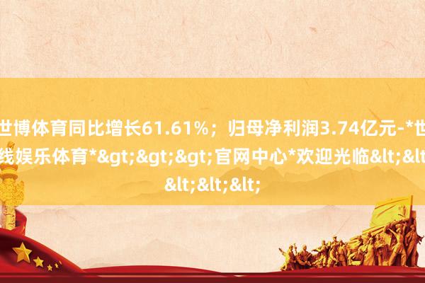 世博体育同比增长61.61%；归母净利润3.74亿元-*世博在线娱乐体育*>>>官网中心*欢迎光临<<<