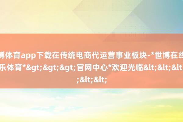 世博体育app下载在传统电商代运营事业板块-*世博在线娱乐体育*>>>官网中心*欢迎光临<<<