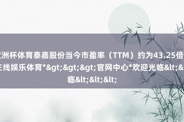 欧洲杯体育泰嘉股份当今市盈率（TTM）约为43.25倍-*世博在线娱乐体育*>>>官网中心*欢迎光临<<<